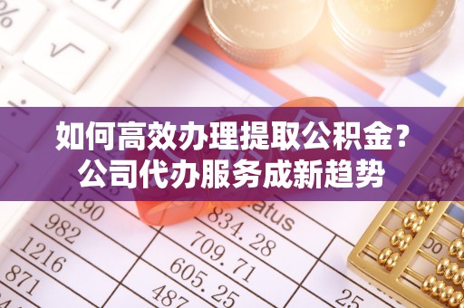 湾仔区如何高效办理提取公积金？公司代办服务成新趋势